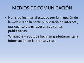 MEDIOS DE COMUNICACIÓN
• Han sido los mas afectados por la irrupción de
  la web 2.0 en la parte publicitaria de internet ,
  por cuanto disminuyeron sus ventas
  publicitarias
• Wikipedia y youtube facilitan gratuitamente la
  información de la prensa virtual
 