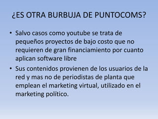 ¿ES OTRA BURBUJA DE PUNTOCOMS?
• Salvo casos como youtube se trata de
  pequeños proyectos de bajo costo que no
  requieren de gran financiamiento por cuanto
  aplican software libre
• Sus contenidos provienen de los usuarios de la
  red y mas no de periodistas de planta que
  emplean el marketing virtual, utilizado en el
  marketing político.
 