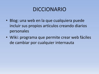 DICCIONARIO
• Blog: una web en la que cualquiera puede
  incluir sus propios artículos creando diarios
  personales
• Wiki: programa que permite crear web fáciles
  de cambiar por cualquier internauta
 