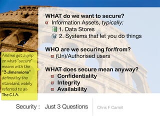 Information Assets, typically:

1. Data Stores

2. Systems that let you do things 
WHO are we securing for/from?


(Un)/Authorised users 
WHAT does secure mean anyway?


Confidentiality


Integrity


Availability
Security : Just 3 Questions
And we get a grip
on what “secure”
means with the
“3 dimensions”
de
 