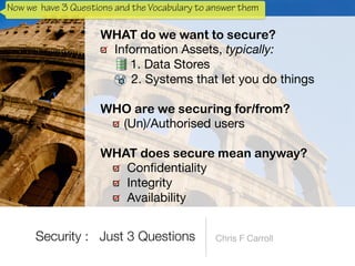 Information Assets, typically:

1. Data Stores

2. Systems that let you do things 
WHO are we securing for/from?


(Un)/Authorised users 
WHAT does secure mean anyway?


Con
fi
dentiality

Integrity

Availability
Security : Just 3 Questions
Now we have 3 Questions and the Vocabulary to answer them
 