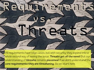Requirements
Threats
vs.
All requirements have edge cases, but with security they expand into a
whole second way of seeing the issue. Threats get all the news! But our
understanding of threats remains piecemeal if we don’t understand the
core requirements they are threatening. So we start here.
 