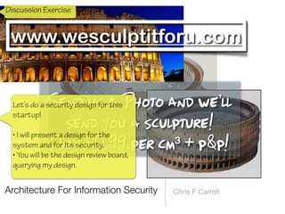 Architecture For Information Security Chris F Carroll
www.wesculptitforu.com
Send us a Photo and we’ll
 
send you a sculpture!


Only £0.99 per cm³ + p&p!
Discussion Exercise
Let’s do a security design for this
startup!
 