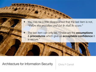 Architecture for Information Security Chris F Carroll
✤ You may be a little disappointed that the last item is not,
“Fo
ll
ow
th
is procedure and Lo! It sha
ll
be secure.”
 
✤ The last item can only be, “These are the assumptions
& procedures which give us acceptable confidence it
is secure.”
 
