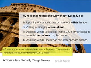 Actions after a Security Design Review Chris F Carroll
My response to design review might typically be:


1) Updating or correcting one or more of the lists I made


2) Adding or clarifying assumptions


3) Agreeing with IT Operations and/or CIO if any changes to
security procedures may be needed


4) Agreeing with IT Operations any other changes needed
NB even in a micro-startup where I was a 1-person IT department,
I would get someone to review security design
 