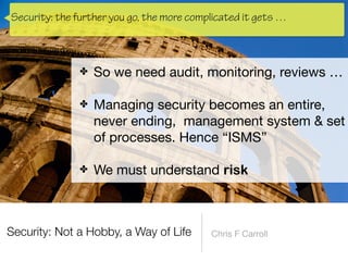 Security: Not a Hobby, a Way of Life Chris F Carroll
✤ So we need audit, monitoring, reviews … 
✤ Managing security becomes an entire,
never ending, management system & set
of processes. Hence “ISMS” 
✤ We must understand risk
Security: the further you go, the more complicated it gets …
 