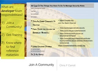 fi
ne A Management System …
Train Sta
ff
…
Get Certi
fi
cation …
Get Audited …
➡ Join An Expert Community Of
Practise
✓ https://owasp.org

Join the Slack Channel
➡ Know Places you can look for
Reference Materials
✓ https://portswigger.net/web-security

✓ https://www.nist.gov/cyberframework

✓ https://www.microsoft.com/en-us/
securityengineering/sdl

✓ https://www.edx.org/professional-certi
fi
cate/
linuxfoundationx-secure-software-development-
fundamentals
➡ Learn Standard Patterns
https://cheatsheetseries.owasp.org
Do Technical Design
Get Technical Design Reviewed
Do It All Again
What are
developer team
responsibilities?
 