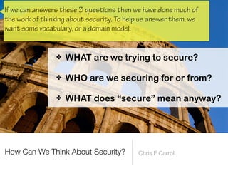 How Can We Think About Security? Chris F Carroll
✤ WHAT are we trying to secure?
 
✤ WHO are we securing for or from?
 
✤ WHAT does “secure” mean anyway?
If we can answers these 3 questions then we have done much of
the work of thinking about security. To help us answer them, we
want some vocabulary, or a domain model.
 
