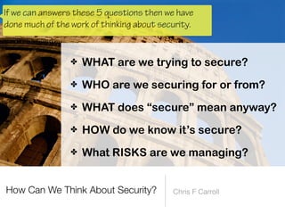 ✤ WHO are we securing for or from?


✤ WHAT does “secure” mean anyway?


✤ HOW do we know it’s secure?


✤ What RISKS are we managing?
If we can answers these 5 questions then we have
done much of the work of thinking about security.
 