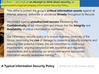 A Typical Information Security Policy (extract from a UK company policy)
“We strive to protect the group’s critical information assets against all
internal, external, deliberate or accidental threats throughout its lifecycle
 
We protect against unauthorised access threatening the
Confidentiality of our information and ensure that the Integrity and
Availability of critical information is maintained.
 
Our Information security policy is to ensure business continuity of the
Group, minimising the risk of damage by preventing security incidents and
reducing their potential impact. We are committed to continuous
improvement, ongoing compliance with legislative and regulatory
requirements and to ensuring our employees receive appropriate
information security awareness training.”
But
 