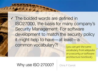 fi
ned in
ISO27000, the basis for many company’s
Security Management. For software
development to match the security policy
it might help to have—at least—a
common vocabulary?!
Chris F Carroll
(you can get the same
vocabulary from wikipedia
or a security or software
architecture textbook).
 