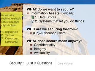 Chris F Carroll
WHAT do we want to secure?


Information Assets, typically:

1. Data Stores

2. Systems that let you do things 
WHO are we securing for/from?


(Un)/Authorised users 
WHAT does secure mean anyway?


Con
fi
dentiality

Integrity

Availability
Security : Just 3 Questions
Grounds for
deciding we should
secure an asset
might include:
 