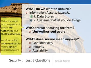 Information Assets, typically:

1. Data Stores

2. Systems that let you do things 
WHO are we securing for/from?


(Un)/Authorised users 
WHAT does secure mean anyway?


Con
fi
dentiality

Integrity

Availability
Security : Just 3 Questions
Divide the world
into two groups of
people: The
Authorised and
 