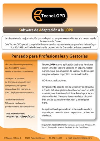 Software de Adaptación a la LOPD

Le ofrecemos la mejor solución para adaptar su empresa o sus clientes a la nueva ley de
                                 Protección de Datos.
Con TecnoLOPD podrá cumplir fácilmente con los requerimientos que dicta la Ley Orgá-
     nica 15/1999 de 13 de diciembre de protección de Datos de carácter personal.


        Pensado para Profesionales y Gestorías
 - En caso de ser un profesional,       TecnoLOPD es una aplicación web que funciona
 con TecnoLOPD puede                    en un servidor seguro ubicado en España. Usted
 vender el servicio a sus clientes.     no tiene que preocuparse de instalar ni descargar
                                        ningún software específico en su ordenador.
 - Compre un paquete
                                        NO hay actualizaciones.
 de licencias a un precio muy
 competitivo para poder
                                        Simplemente accede con su usuario y contraseña
 adaptarlos usted mismo a la            a través del navegador a la aplicación, con un solo
 LOPD. Explote un nuevo servicio.       usuario y contraseña administre las adaptaciones
                                        de sus clientes. Siempre tiene sus datos disponi-
 - Si elimina un cliente                bles desde cualquier ordenador y a cualquier
 NO pierde esa licencia,                hora.
 puede utilizarla para otro cliente.
                                        La aplicación dispone de un sistema de ayuda y
  Mas información en:
                                        soporte, no necesita ser un experto en protección
  www.tecnolopd.com                     de datos.


                                        REQUISITOS RECOMENDADOS: Conexión a internet, Windows XP,
                                        Vista, 7, Navegador Internet Explorer, Adobe Flash Player.




C/ Nàpols, 16 local-2 - 17230 Palamós (Girona) - Tlf. 972 316 967 - e-mail: info@tecnolopd.com
 