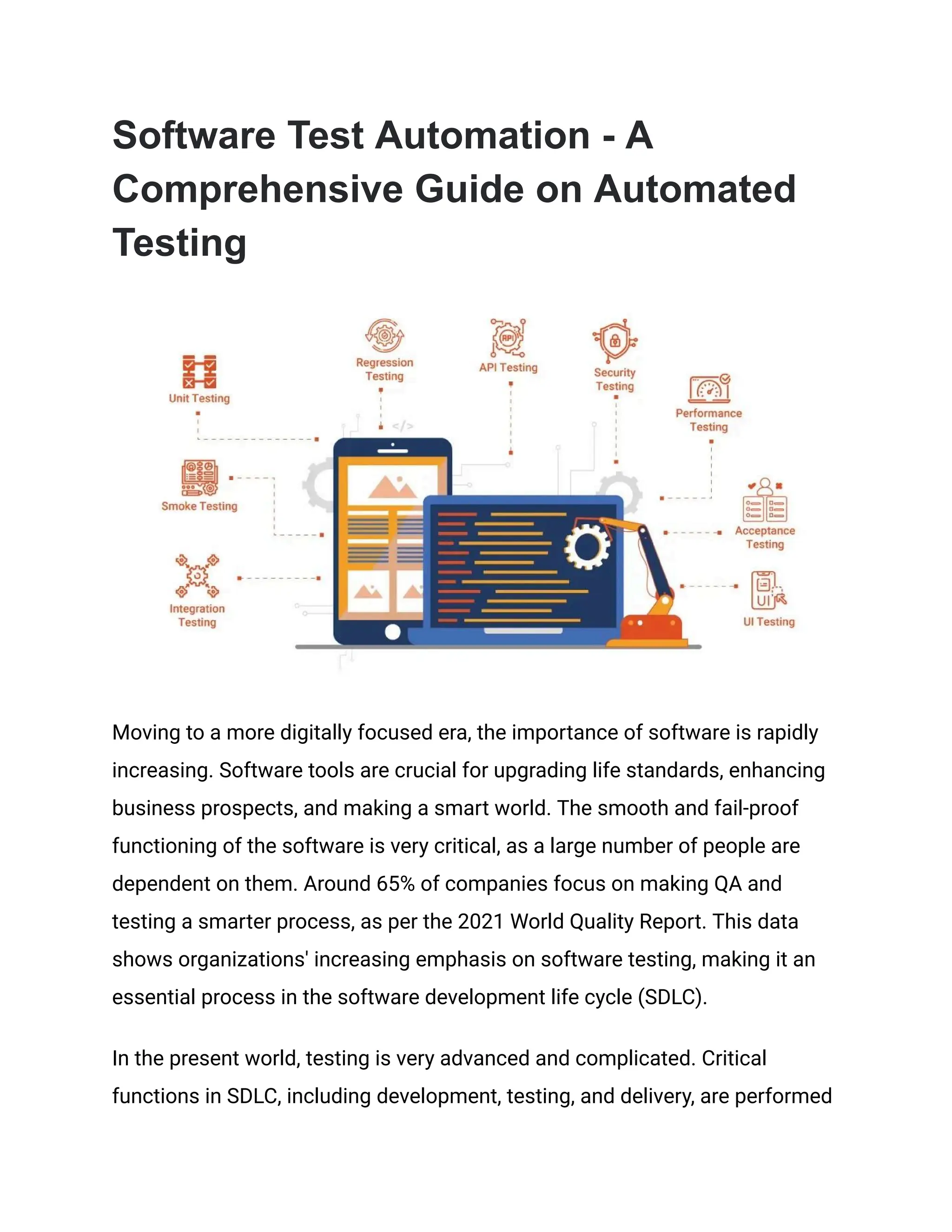 Software Test Automation - A Comprehensive Guide on Automated Testing Moving to a more digitally focused era, the importance of software is rapidly increasing. Software tools are crucial for upgrading life standards, enhancing business prospects, and making a smart world. The smooth and fail-proof functioning of the software is very critical, as a large number of people are dependent on them. Around 65% of companies focus on making QA and testing a smarter process, as per the 2021 World Quality Report. This data shows organizations' increasing emphasis on software testing, making it an essential process in the software development life cycle (SDLC). In the present world, testing is very advanced and complicated. Critical functions in SDLC, including development, testing, and delivery, are performed 