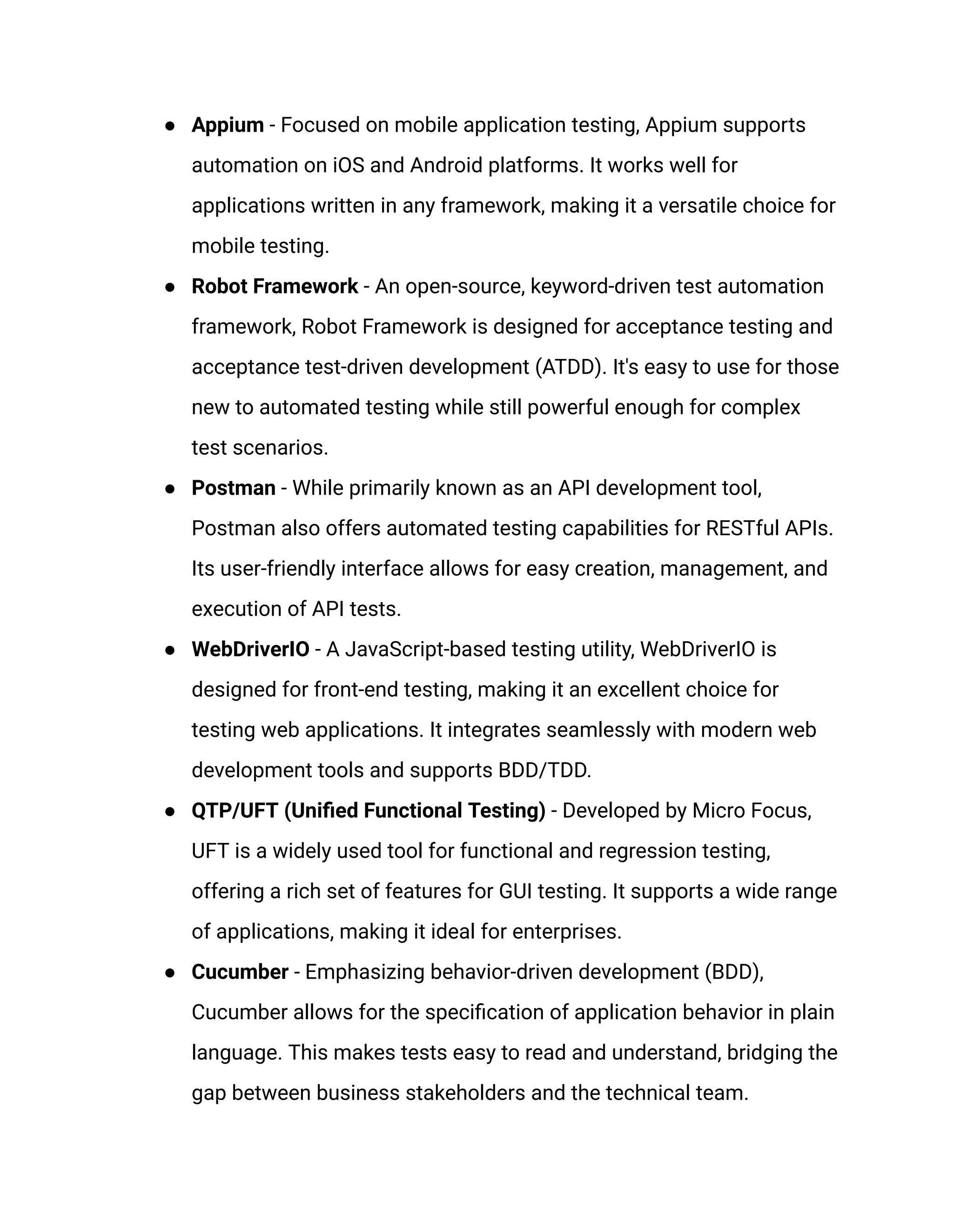 ● Appium - Focused on mobile application testing, Appium supports automation on iOS and Android platforms. It works well for applications written in any framework, making it a versatile choice for mobile testing. ● Robot Framework - An open-source, keyword-driven test automation framework, Robot Framework is designed for acceptance testing and acceptance test-driven development (ATDD). It's easy to use for those new to automated testing while still powerful enough for complex test scenarios. ● Postman - While primarily known as an API development tool, Postman also offers automated testing capabilities for RESTful APIs. Its user-friendly interface allows for easy creation, management, and execution of API tests. ● WebDriverIO - A JavaScript-based testing utility, WebDriverIO is designed for front-end testing, making it an excellent choice for testing web applications. It integrates seamlessly with modern web development tools and supports BDD/TDD. ● QTP/UFT (Unified Functional Testing) - Developed by Micro Focus, UFT is a widely used tool for functional and regression testing, offering a rich set of features for GUI testing. It supports a wide range of applications, making it ideal for enterprises. ● Cucumber - Emphasizing behavior-driven development (BDD), Cucumber allows for the specification of application behavior in plain language. This makes tests easy to read and understand, bridging the gap between business stakeholders and the technical team. 