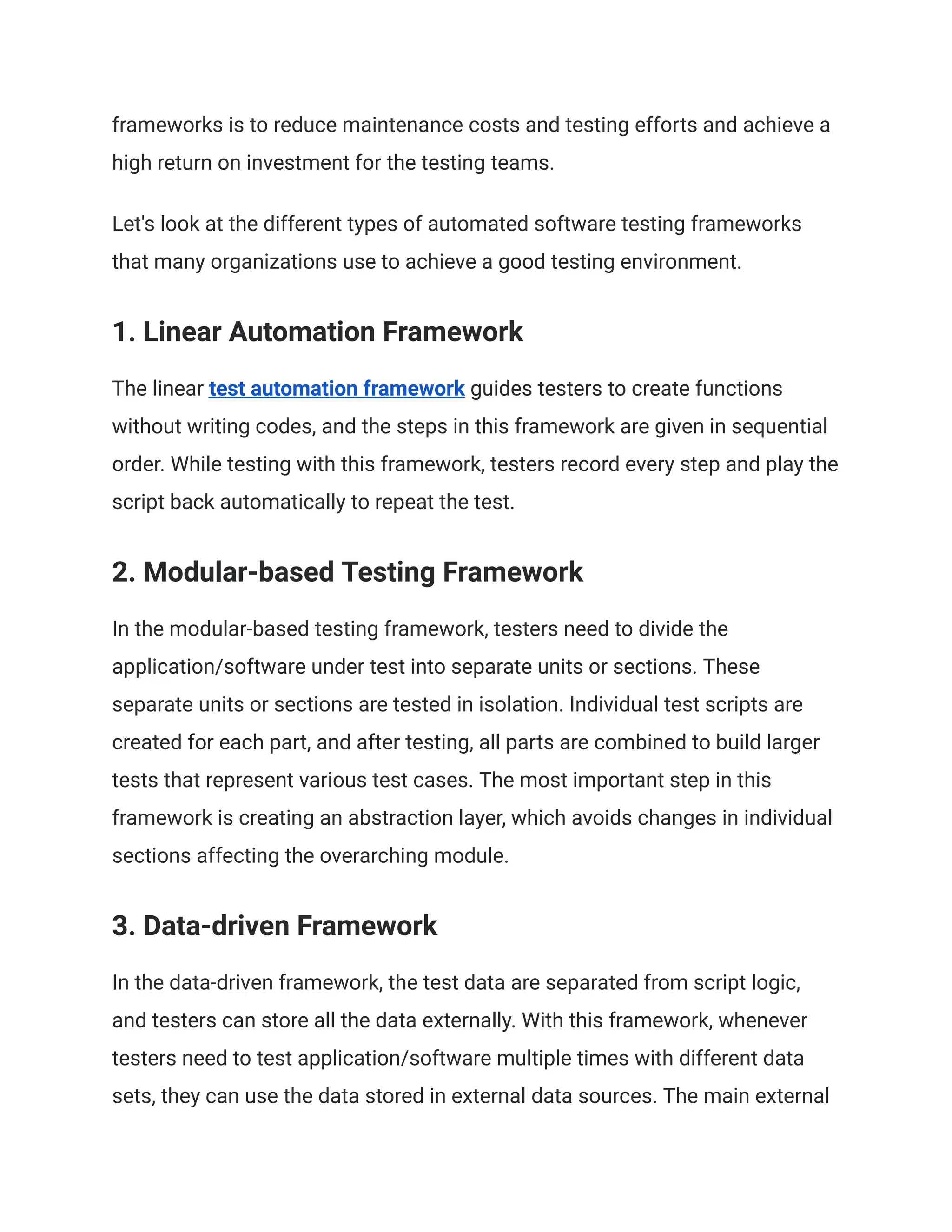 frameworks is to reduce maintenance costs and testing efforts and achieve a high return on investment for the testing teams. Let's look at the different types of automated software testing frameworks that many organizations use to achieve a good testing environment. 1. Linear Automation Framework The linear test automation framework guides testers to create functions without writing codes, and the steps in this framework are given in sequential order. While testing with this framework, testers record every step and play the script back automatically to repeat the test. 2. Modular-based Testing Framework In the modular-based testing framework, testers need to divide the application/software under test into separate units or sections. These separate units or sections are tested in isolation. Individual test scripts are created for each part, and after testing, all parts are combined to build larger tests that represent various test cases. The most important step in this framework is creating an abstraction layer, which avoids changes in individual sections affecting the overarching module. ‍ 3. Data-driven Framework In the data-driven framework, the test data are separated from script logic, and testers can store all the data externally. With this framework, whenever testers need to test application/software multiple times with different data sets, they can use the data stored in external data sources. The main external 