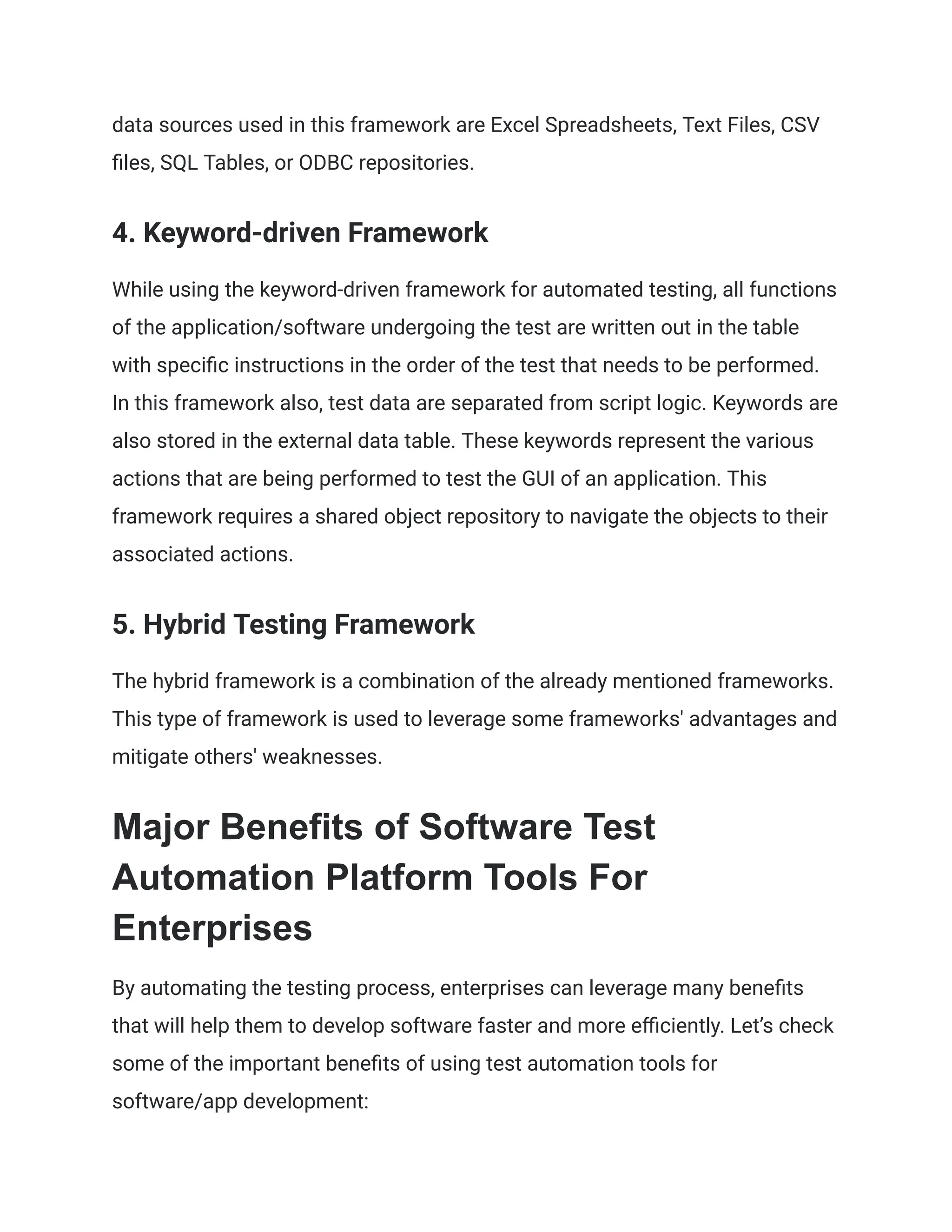 data sources used in this framework are Excel Spreadsheets, Text Files, CSV files, SQL Tables, or ODBC repositories. ‍ 4. Keyword-driven Framework While using the keyword-driven framework for automated testing, all functions of the application/software undergoing the test are written out in the table with specific instructions in the order of the test that needs to be performed. In this framework also, test data are separated from script logic. Keywords are also stored in the external data table. These keywords represent the various actions that are being performed to test the GUI of an application. This framework requires a shared object repository to navigate the objects to their associated actions. ‍ 5. Hybrid Testing Framework The hybrid framework is a combination of the already mentioned frameworks. This type of framework is used to leverage some frameworks' advantages and mitigate others' weaknesses. Major Benefits of Software Test Automation Platform Tools For Enterprises By automating the testing process, enterprises can leverage many benefits that will help them to develop software faster and more efficiently. Let’s check some of the important benefits of using test automation tools for software/app development: 