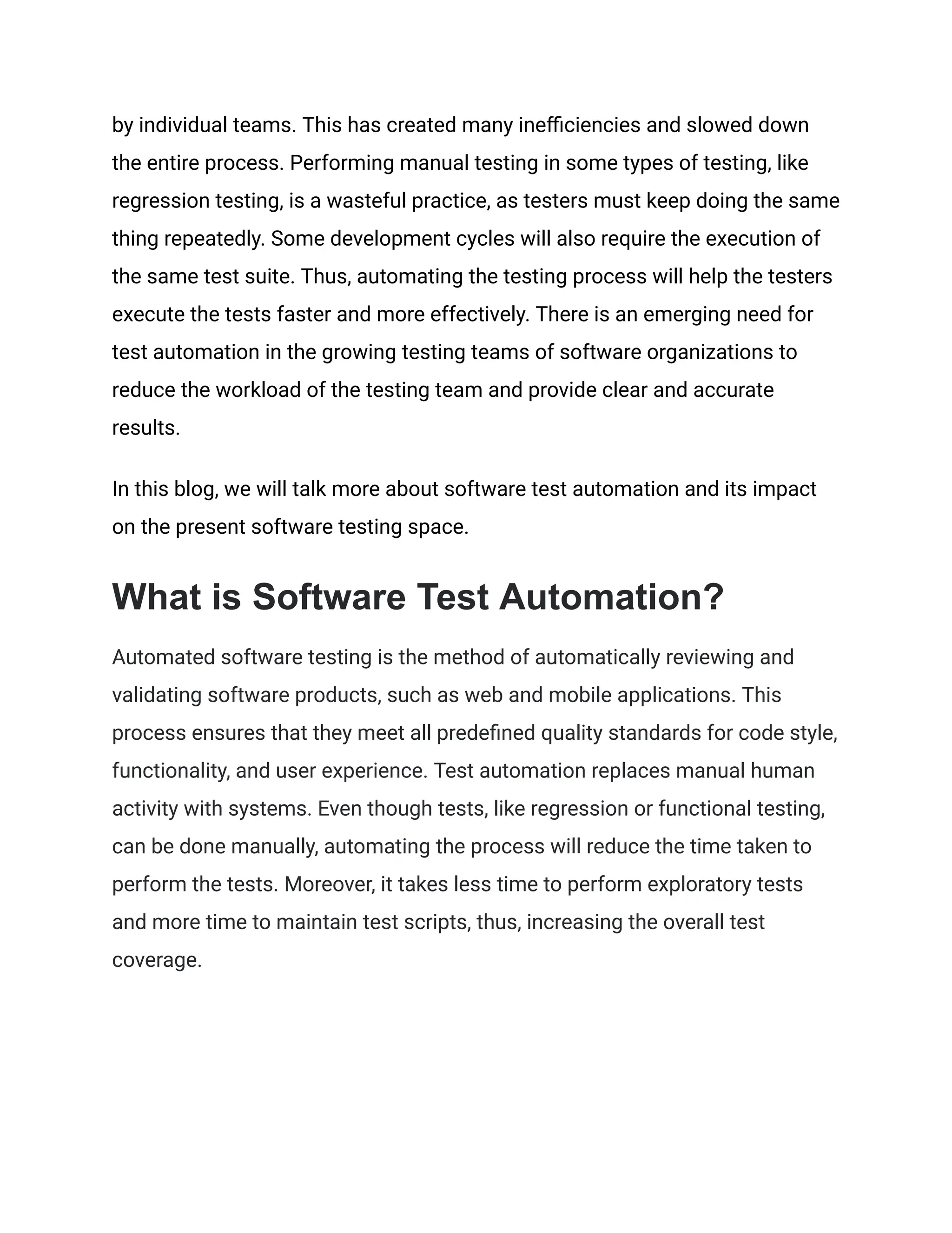 by individual teams. This has created many inefficiencies and slowed down the entire process. Performing manual testing in some types of testing, like regression testing, is a wasteful practice, as testers must keep doing the same thing repeatedly. Some development cycles will also require the execution of the same test suite. Thus, automating the testing process will help the testers execute the tests faster and more effectively. There is an emerging need for test automation in the growing testing teams of software organizations to reduce the workload of the testing team and provide clear and accurate results. In this blog, we will talk more about software test automation and its impact on the present software testing space. What is Software Test Automation? Automated software testing is the method of automatically reviewing and validating software products, such as web and mobile applications. This process ensures that they meet all predefined quality standards for code style, functionality, and user experience. Test automation replaces manual human activity with systems. Even though tests, like regression or functional testing, can be done manually, automating the process will reduce the time taken to perform the tests. Moreover, it takes less time to perform exploratory tests and more time to maintain test scripts, thus, increasing the overall test coverage. 