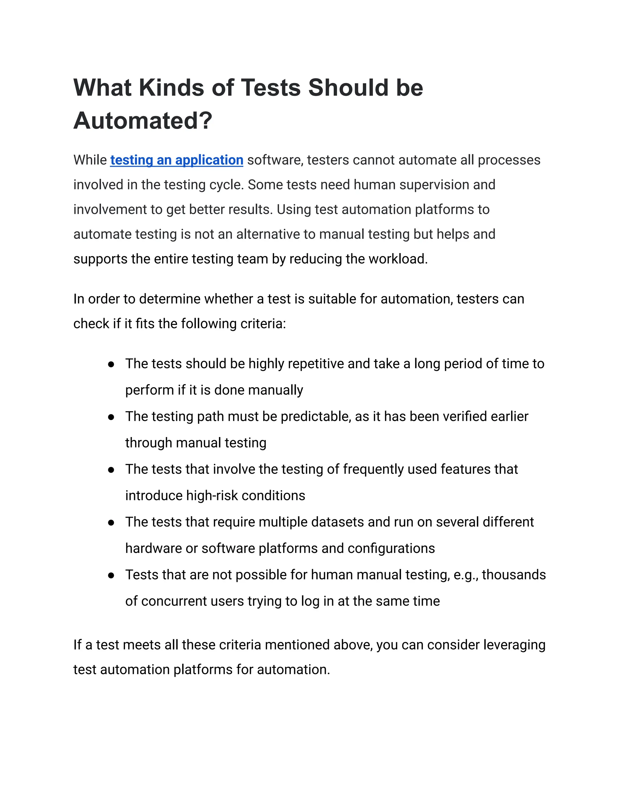 What Kinds of Tests Should be Automated? While testing an application software, testers cannot automate all processes involved in the testing cycle. Some tests need human supervision and involvement to get better results. Using test automation platforms to automate testing is not an alternative to manual testing but helps and supports the entire testing team by reducing the workload. In order to determine whether a test is suitable for automation, testers can check if it fits the following criteria: ● The tests should be highly repetitive and take a long period of time to perform if it is done manually ● The testing path must be predictable, as it has been verified earlier through manual testing ● The tests that involve the testing of frequently used features that introduce high-risk conditions ● The tests that require multiple datasets and run on several different hardware or software platforms and configurations ● Tests that are not possible for human manual testing, e.g., thousands of concurrent users trying to log in at the same time If a test meets all these criteria mentioned above, you can consider leveraging test automation platforms for automation. 
