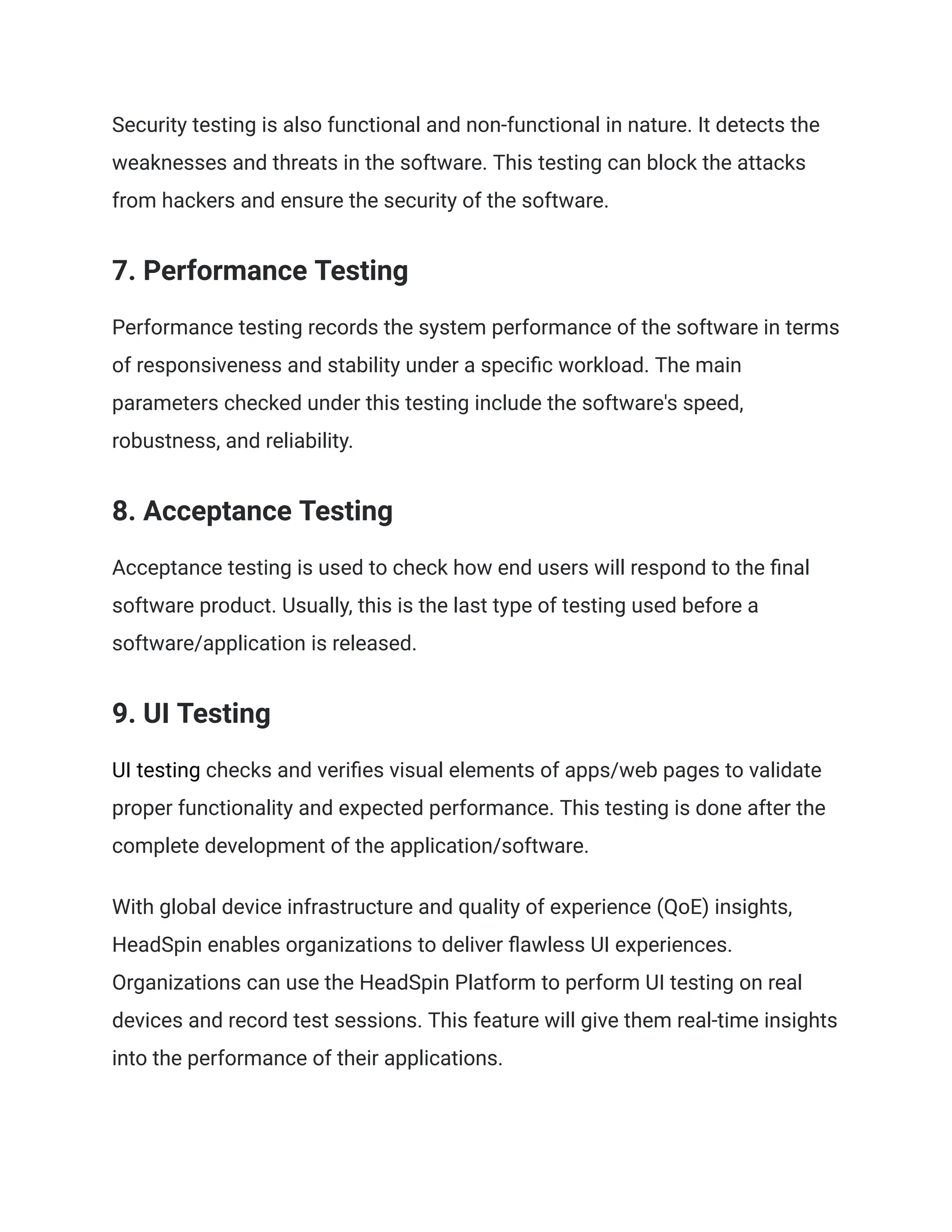 Security testing is also functional and non-functional in nature. It detects the weaknesses and threats in the software. This testing can block the attacks from hackers and ensure the security of the software. 7. Performance Testing Performance testing records the system performance of the software in terms of responsiveness and stability under a specific workload. The main parameters checked under this testing include the software's speed, robustness, and reliability. 8. Acceptance Testing Acceptance testing is used to check how end users will respond to the final software product. Usually, this is the last type of testing used before a software/application is released. 9. UI Testing UI testing checks and verifies visual elements of apps/web pages to validate proper functionality and expected performance. This testing is done after the complete development of the application/software. With global device infrastructure and quality of experience (QoE) insights, HeadSpin enables organizations to deliver flawless UI experiences. Organizations can use the HeadSpin Platform to perform UI testing on real devices and record test sessions. This feature will give them real-time insights into the performance of their applications. 