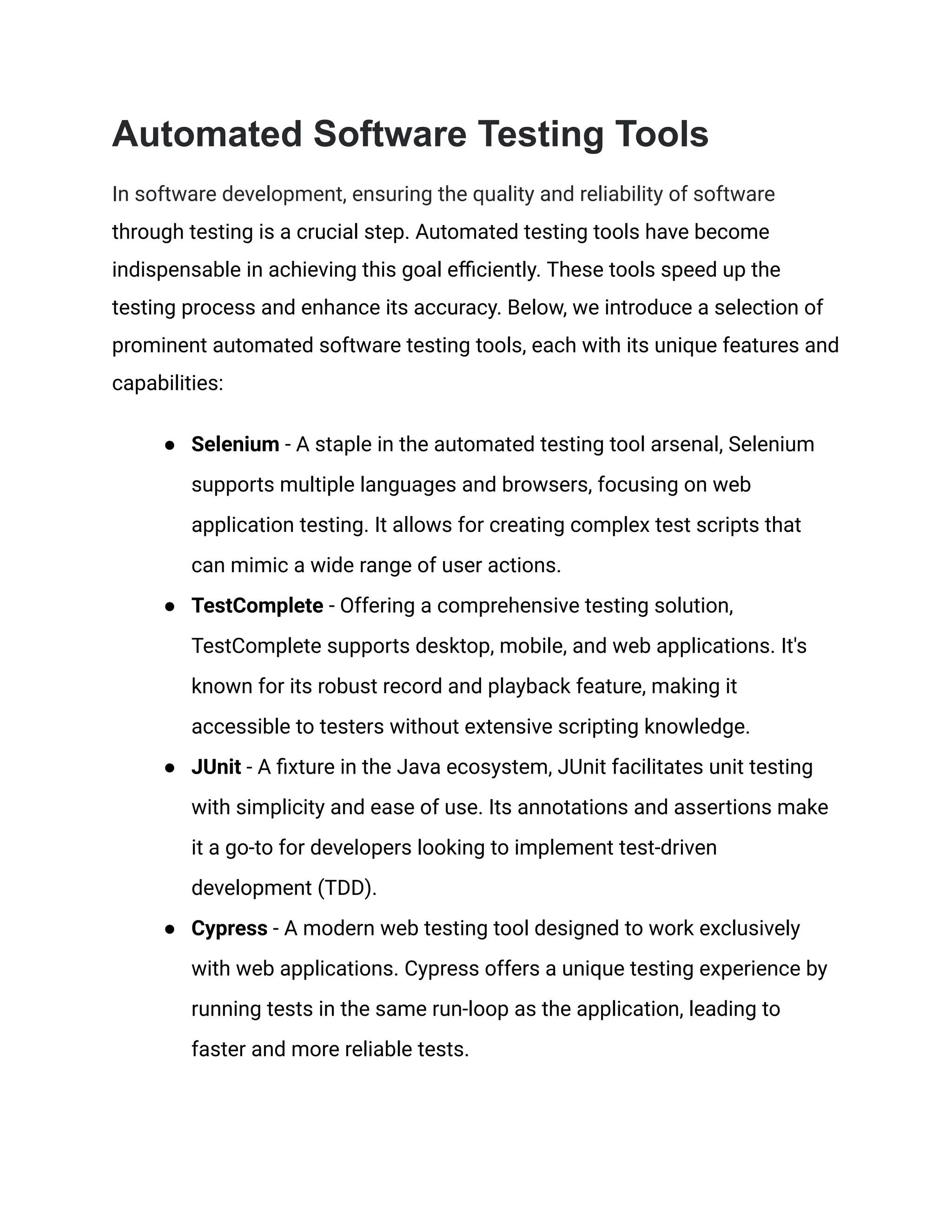 Automated Software Testing Tools In software development, ensuring the quality and reliability of software through testing is a crucial step. Automated testing tools have become indispensable in achieving this goal efficiently. These tools speed up the testing process and enhance its accuracy. Below, we introduce a selection of prominent automated software testing tools, each with its unique features and capabilities: ● Selenium - A staple in the automated testing tool arsenal, Selenium supports multiple languages and browsers, focusing on web application testing. It allows for creating complex test scripts that can mimic a wide range of user actions. ● TestComplete - Offering a comprehensive testing solution, TestComplete supports desktop, mobile, and web applications. It's known for its robust record and playback feature, making it accessible to testers without extensive scripting knowledge. ● JUnit - A fixture in the Java ecosystem, JUnit facilitates unit testing with simplicity and ease of use. Its annotations and assertions make it a go-to for developers looking to implement test-driven development (TDD). ● Cypress - A modern web testing tool designed to work exclusively with web applications. Cypress offers a unique testing experience by running tests in the same run-loop as the application, leading to faster and more reliable tests. 