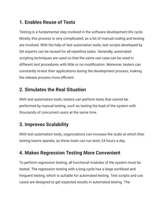 1. Enables Reuse of Tests
Testing is a fundamental step involved in the software development life cycle.
Mostly, this process is very complicated, as a lot of manual coding and testing
are involved. With the help of test automation tools, test scripts developed by
QA experts can be reused for all repetitive tasks. Generally, automated
scripting techniques are used so that the same use case can be used in
different test procedures with little or no modification. Moreover, testers can
constantly re-test their applications during the development process, making
the release process more efficient.
‍
2. Simulates the Real Situation
With test automation tools, testers can perform tests that cannot be
performed by manual testing, such as testing the load of the system with
thousands of concurrent users at the same time.
3. Improves Scalability
With test automation tools, organizations can increase the scale at which their
testing teams operate, as these tools can run tests 24 hours a day.
‍
4. Makes Regression Testing More Convenient
To perform regression testing, all functional modules of the system must be
tested. The regression testing with a long cycle has a large workload and
frequent testing, which is suitable for automated testing. Test scripts and use
cases are designed to get expected results in automated testing. The
 