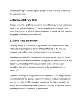 automation of regression testing can greatly improve efficiency and shorten
the regression time.
‍
5. Reduces Delivery Time
Replacing repetitive and time-consuming manual testing with test automation
can shorten software development cycles, as automation tools can work
faster than humans. It will also enable developers to reduce the time between
integrating and releasing a new feature.
‍
6. Saves Time and Money
Generally, testing is a time-consuming process. Test automation can help
testers/developers speed up certain phases of testing. In the long run,
companies can achieve cost-effectiveness with test automation.
Owing to the core benefits mentioned above, many organizations, including
startups and multinational companies, have prioritized test automation in their
digital maturity strategy. With test automation tools, enterprises can
streamline their testing procedures to achieve the maximum return on
investment.
The main advantage of using the HeadSpin Platform is that it integrates test
automation platforms, such as Appium or Selenium, and automates complex
user journeys. With CI/CD integration capabilities, the Platform enables the
testing teams automatically check new builds, run tests, and provide insights
into the performance regression of applications.‍
 