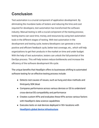 Conclusion
Test automation is a crucial component of application development. By
eliminating the mundane tasks of testers and reducing the time and cost
required for developers, test automation has transformed the software
industry. Manual testing is still a crucial component of the testing process;
testing teams can save time, money, and resources by using test automation
tools in the different stages of testing. With test automation in the
development and testing cycle, testers/developers can generate a more
positive and efficient feedback cycle, better test coverage, etc., which will help
organizations to get their products in the market on time and under budget.
With the help of test automation, testers can unlock the full potential of the
DevOps process. This will help testers reduce bottlenecks and increase the
efficiency of the software development life cycle.
The unique benefits that HeadSpin offers to businesses shifting to automated
software testing for an effective testing process include:
● Detects root causes of issues, such as hung and slow methods and
third-party SDK bloat
● Compares performance across various devices or OS to understand
cross-device/OS compatibility and performance
● Creates custom KPIs and evaluates these KPIs across various factors
with HeadSpin’s data science capabilities
● Executes tests on real devices deployed in 90+ locations with
HeadSpin’s global device infrastructure
 