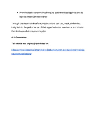 ● Provides test scenarios involving 3rd party services/applications to
replicate real-world scenarios
Through the HeadSpin Platform, organizations can test, track, and collect
insights into the performance of their apps/websites to enhance and shorten
their testing and development cycles
Article resource:
This article was originally published on:
https://www.headspin.io/blog/what-is-test-automation-a-comprehensive-guide-
on-automated-testing
 