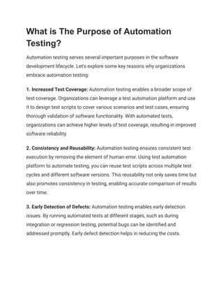 What is The Purpose of Automation
Testing?
Automation testing serves several important purposes in the software
development lifecycle. Let's explore some key reasons why organizations
embrace automation testing:
1. Increased Test Coverage: Automation testing enables a broader scope of
test coverage. Organizations can leverage a test automation platform and use
it to design test scripts to cover various scenarios and test cases, ensuring
thorough validation of software functionality. With automated tests,
organizations can achieve higher levels of test coverage, resulting in improved
software reliability.
2. Consistency and Reusability: Automation testing ensures consistent test
execution by removing the element of human error. Using test automation
platform to automate testing, you can reuse test scripts across multiple test
cycles and different software versions. This reusability not only saves time but
also promotes consistency in testing, enabling accurate comparison of results
over time.
3. Early Detection of Defects: Automation testing enables early detection
issues. By running automated tests at different stages, such as during
integration or regression testing, potential bugs can be identified and
addressed promptly. Early defect detection helps in reducing the costs.
 
