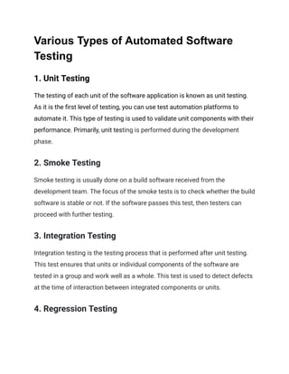 Various Types of Automated Software
Testing
1. Unit Testing
The testing of each unit of the software application is known as unit testing.
As it is the first level of testing, you can use test automation platforms to
automate it. This type of testing is used to validate unit components with their
performance. Primarily, unit testing is performed during the development
phase.
2. Smoke Testing
Smoke testing is usually done on a build software received from the
development team. The focus of the smoke tests is to check whether the build
software is stable or not. If the software passes this test, then testers can
proceed with further testing.
3. Integration Testing
Integration testing is the testing process that is performed after unit testing.
This test ensures that units or individual components of the software are
tested in a group and work well as a whole. This test is used to detect defects
at the time of interaction between integrated components or units.
4. Regression Testing
 