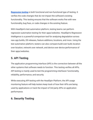 Regression testing is both functional and non-functional type of testing. It
verifies the code changes that do not impact the software's existing
functionality. This testing ensures that the software works fine with new
functionality, bug fixes, or code changes in the existing feature.
With HeadSpin’s test automation platform, testing teams can perform
regression automation testing for their apps/websites. HeadSpin's Regression
Intelligence is a powerful comparison tool for analyzing degradation across
new app builds, OS releases, feature additions, locations, and more. Using the
test automation platform, testers can also compare build over build, location
over location, network over network, and device over device performance of
their apps/websites.
5. API Testing
The application programming interface (API) is the connection between all the
other systems that software needs to function. This testing verifies all APIs.
API testing is mainly used to test the programming interfaces' functionality,
reliability, performance, and security.
While executing API testing with the HeadSpin Platform, the API usage
monitoring feature will help testers keep track of how their APIs are being
used by applications or track the impact of 3rd party APIs on application
performance.
6. Security Testing
 