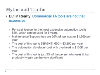 Myths and Truths
   But in Reality: Commercial TA tools are not that
    expensive

       Per seat license for the most expensive automation tool is
        $8K, which can be used for 5 years.
       Maintenance/Support fees are 20% of tool cost or $1,600 per
        year
       The cost of this tool is $8K/5+$1,600 = $3,200 per year
       The automation developer cost with overhead is $100K per
        year
       The cost of this tool is just 3% of the person who uses it, but
        productivity gain can be very significant
 