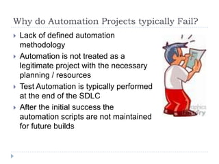 Why do Automation Projects typically Fail?
   Lack of defined automation
    methodology
   Automation is not treated as a
    legitimate project with the necessary
    planning / resources
   Test Automation is typically performed
    at the end of the SDLC
   After the initial success the
    automation scripts are not maintained
    for future builds
 
