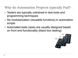 Why do Automation Projects typically Fail?
   Testers are typically untrained in test tools and
    programming techniques
   No modularization (reusable functions) in automation
    scripts
   Automated tests cases are usually designed based
    on front end functionality (black box testing)
 