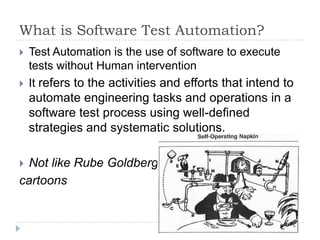 What is Software Test Automation?
   Test Automation is the use of software to execute
    tests without Human intervention
   It refers to the activities and efforts that intend to
    automate engineering tasks and operations in a
    software test process using well-defined
    strategies and systematic solutions.

Not like Rube Goldberg
cartoons
 