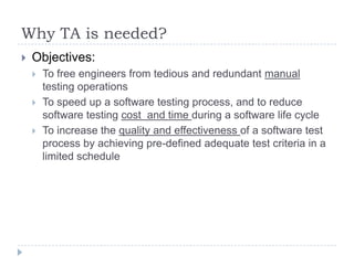 Why TA is needed?
   Objectives:
       To free engineers from tedious and redundant manual
        testing operations
       To speed up a software testing process, and to reduce
        software testing cost and time during a software life cycle
       To increase the quality and effectiveness of a software test
        process by achieving pre-defined adequate test criteria in a
        limited schedule
 