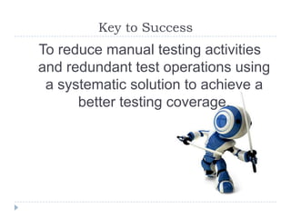 Key to Success
To reduce manual testing activities
and redundant test operations using
 a systematic solution to achieve a
      better testing coverage.
 