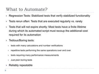 What to Automate?
       Regression Tests: Stabilized tests that verify stabilized functionality

       Tests rerun often: Tests that are executed regularly vs. rarely

       Tests that will not expire shortly: Most tests have a finite lifetime
        during which its automated script must recoup the additional cost
        required for its automation

       Tedious/Boring tests:
        tests with many calculations and number verifications

        repetitive tests performing the same operations over and over

        tests requiring many performance measurements

        Just plain boring tests

       Reliably repeatable
 