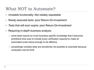 What NOT to Automate?
   Unstable functionality: Not reliably repeatable

   Rarely executed tests: poor Return-On-Investment

   Tests that will soon expire: poor Return-On-Investment

   Requiring in-depth business analysis:
       some tests require so much business specific knowledge that it becomes
        prohibitive time wise to include every verification required to make its
        automated script robust enough to be effective

       exceedingly complex tests are sometimes not possible to automate because
        computers cannot think
 