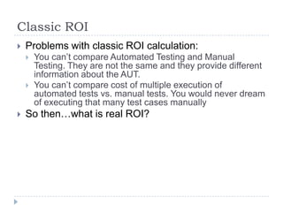 Classic ROI
   Problems with classic ROI calculation:
       You can’t compare Automated Testing and Manual
        Testing. They are not the same and they provide different
        information about the AUT.
       You can’t compare cost of multiple execution of
        automated tests vs. manual tests. You would never dream
        of executing that many test cases manually
   So then…what is real ROI?
 