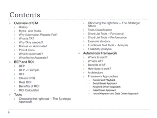 Contents
   Overview of STA                                      Choosing the right tool – The Strategic
       History                                           Steps
       Myths and Truths                                 Tools Classification
       Why Automation Projects Fail?                    Short List Tools – Functional
       What is TA?                                      Short List Tools – Performance
       Why TA is needed?                                Evaluate Vendors
       Manual vs. Automated                             Functional Test Tools - Analysis
       Pros & Cons                                      Feasibility Analysis
       What to Automate?                            Automation Framework
       What Not to Automate?                            Where to start?
   BEP and ROI                                          What is AF?
       BEP                                              Benefits of AF
                                                         How does it work?
       BEP - Example
                                                         Architecture
       ROI
                                                         Framework Approaches
       Classic ROI
                                                             Record and Playback
       Real ROI                                             Script Based Approach
       Benefits of ROI                                      Keyword Driven Approach
       ROI Calculator                                       Data Driven Approach
                                                             Hybrid Keyword and Data Driven Approach
   Tools
       Choosing the right tool – The Strategic
        Approach
 