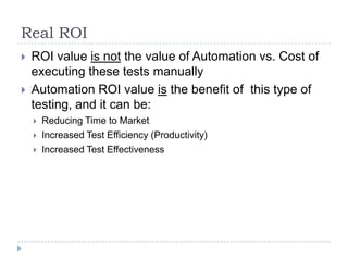 Real ROI
   ROI value is not the value of Automation vs. Cost of
    executing these tests manually
   Automation ROI value is the benefit of this type of
    testing, and it can be:
       Reducing Time to Market
       Increased Test Efficiency (Productivity)
       Increased Test Effectiveness
 