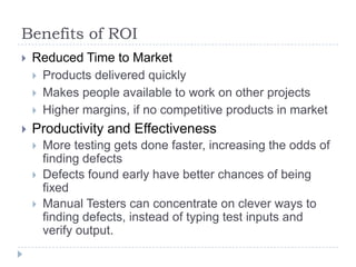 Benefits of ROI
   Reduced Time to Market
     Products delivered quickly
     Makes people available to work on other projects
     Higher margins, if no competitive products in market

   Productivity and Effectiveness
       More testing gets done faster, increasing the odds of
        finding defects
       Defects found early have better chances of being
        fixed
       Manual Testers can concentrate on clever ways to
        finding defects, instead of typing test inputs and
        verify output.
 