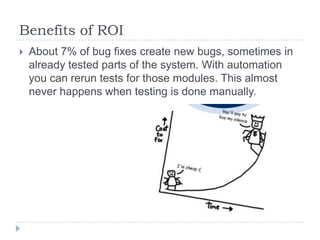 Benefits of ROI
   About 7% of bug fixes create new bugs, sometimes in
    already tested parts of the system. With automation
    you can rerun tests for those modules. This almost
    never happens when testing is done manually.
 