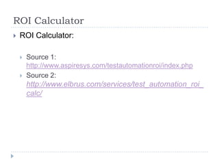 ROI Calculator
   ROI Calculator:

       Source 1:
        http://www.aspiresys.com/testautomationroi/index.php
       Source 2:
        http://www.elbrus.com/services/test_automation_roi_
        calc/
 