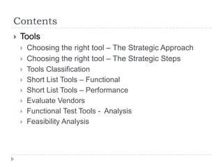 Contents
   Tools
       Choosing the right tool – The Strategic Approach
       Choosing the right tool – The Strategic Steps
       Tools Classification
       Short List Tools – Functional
       Short List Tools – Performance
       Evaluate Vendors
       Functional Test Tools - Analysis
       Feasibility Analysis
 