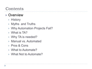 Contents
   Overview
       History
       Myths and Truths
       Why Automation Projects Fail?
       What is TA?
       Why TA is needed?
       Manual vs. Automated
       Pros & Cons
       What to Automate?
       What Not to Automate?
 