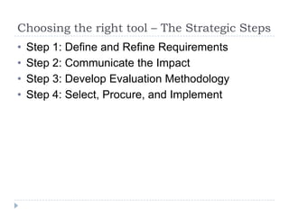 Choosing the right tool – The Strategic Steps
•   Step 1: Define and Refine Requirements
•   Step 2: Communicate the Impact
•   Step 3: Develop Evaluation Methodology
•   Step 4: Select, Procure, and Implement
 